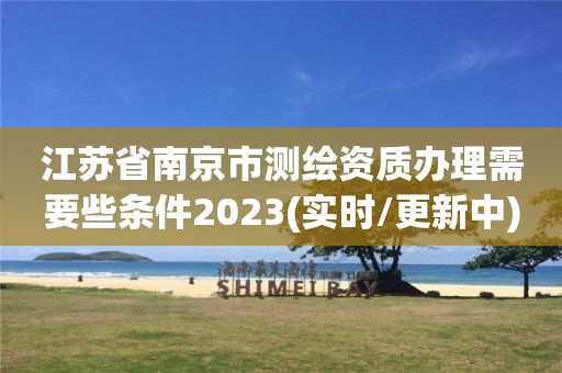 江苏省南京市测绘资质办理需要些条件2023(实时/更新中)