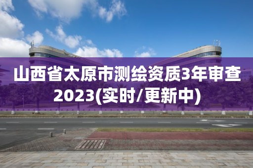 山西省太原市测绘资质3年审查2023(实时/更新中)