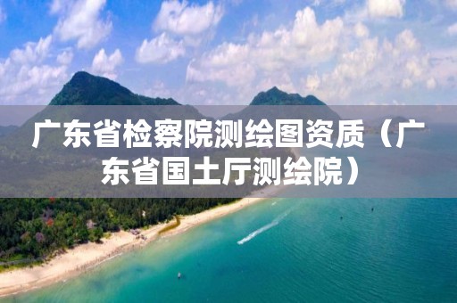 广东省检察院测绘图资质（广东省国土厅测绘院）