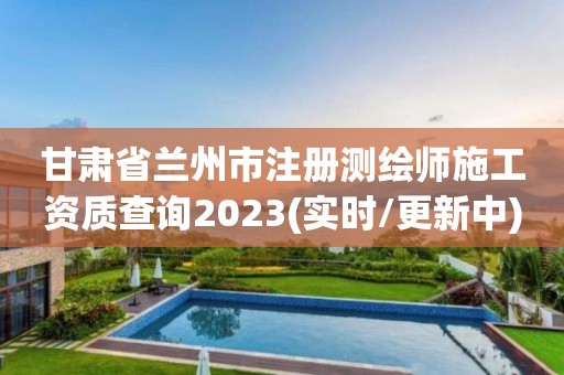 甘肃省兰州市注册测绘师施工资质查询2023(实时/更新中)