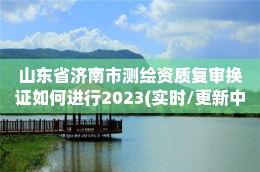 山东省济南市测绘资质复审换证如何进行2023(实时/更新中)