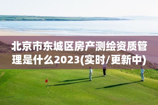 北京市东城区房产测绘资质管理是什么2023(实时/更新中)