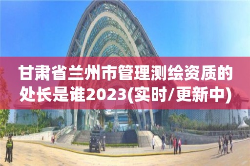 甘肃省兰州市管理测绘资质的处长是谁2023(实时/更新中)