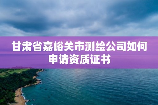 甘肃省嘉峪关市测绘公司如何申请资质证书