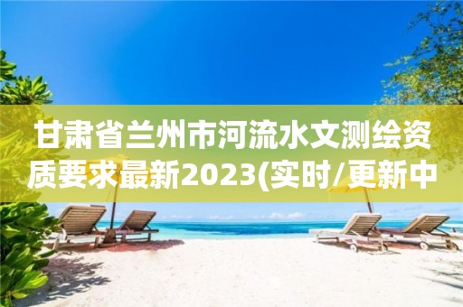 甘肃省兰州市河流水文测绘资质要求最新2023(实时/更新中)