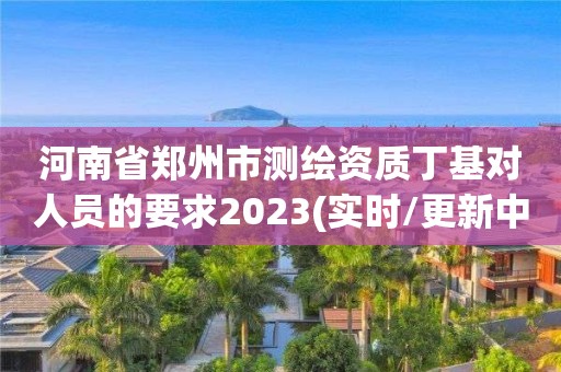 河南省郑州市测绘资质丁基对人员的要求2023(实时/更新中)