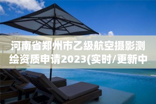 河南省郑州市乙级航空摄影测绘资质申请2023(实时/更新中)