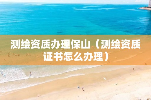 测绘资质办理保山（测绘资质证书怎么办理）