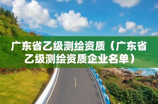 广东省乙级测绘资质（广东省乙级测绘资质企业名单）