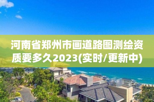 河南省郑州市画道路图测绘资质要多久2023(实时/更新中)