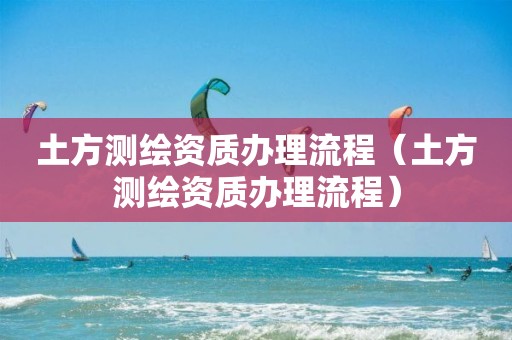 土方测绘资质办理流程（土方测绘资质办理流程）