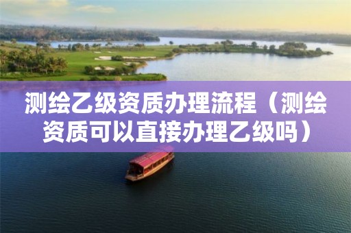 测绘乙级资质办理流程（测绘资质可以直接办理乙级吗）