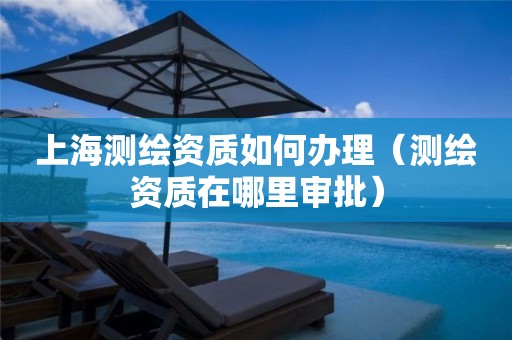 上海测绘资质如何办理（测绘资质在哪里审批）