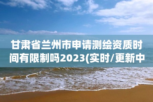 甘肃省兰州市申请测绘资质时间有限制吗2023(实时/更新中)