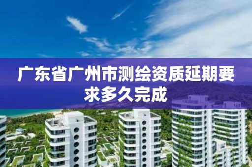 广东省广州市测绘资质延期要求多久完成