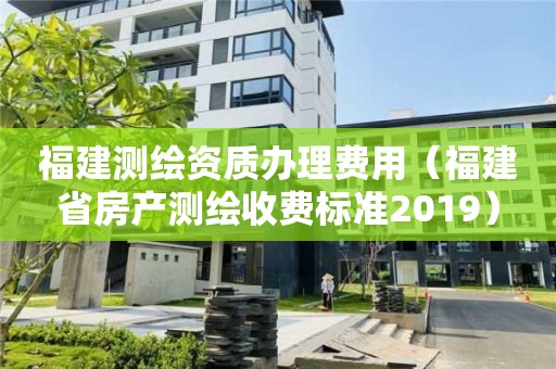 福建测绘资质办理费用（福建省房产测绘收费标准2019）