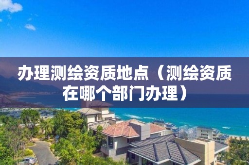 办理测绘资质地点（测绘资质在哪个部门办理）