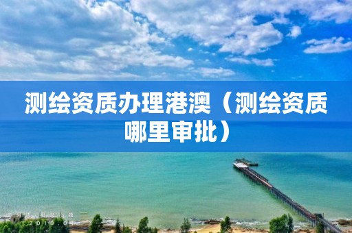 测绘资质办理港澳（测绘资质哪里审批）