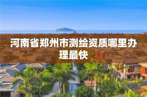 河南省郑州市测绘资质哪里办理最快