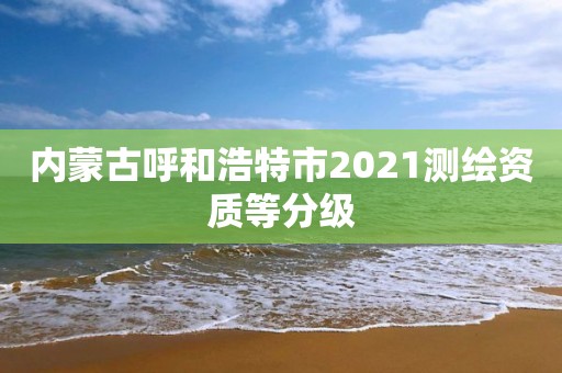 内蒙古呼和浩特市2021测绘资质等分级