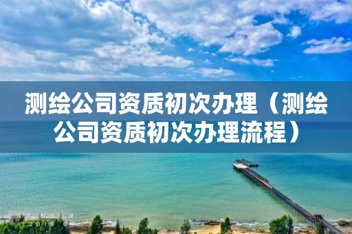 测绘公司资质初次办理（测绘公司资质初次办理流程）