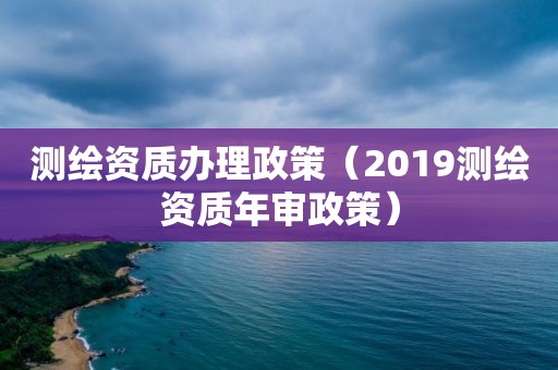 测绘资质办理政策（2019测绘资质年审政策）