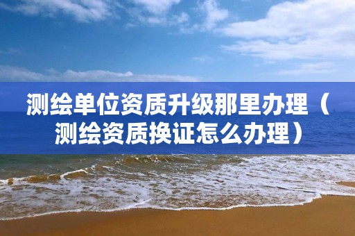 测绘单位资质升级那里办理（测绘资质换证怎么办理）