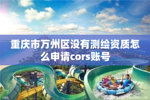 重庆市万州区没有测绘资质怎么申请cors账号