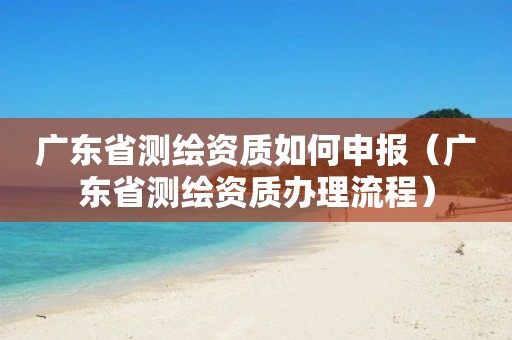 广东省测绘资质如何申报（广东省测绘资质办理流程）