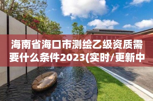 海南省海口市测绘乙级资质需要什么条件2023(实时/更新中)