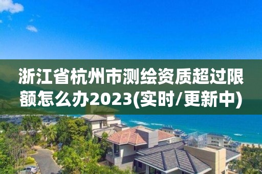 浙江省杭州市测绘资质超过限额怎么办2023(实时/更新中)