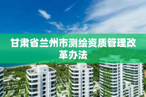 甘肃省兰州市测绘资质管理改革办法