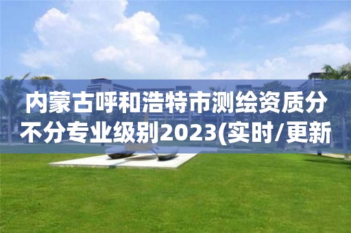 内蒙古呼和浩特市测绘资质分不分专业级别2023(实时/更新中)