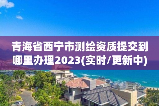 青海省西宁市测绘资质提交到哪里办理2023(实时/更新中)