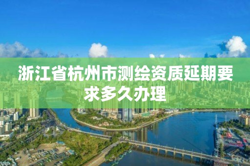 浙江省杭州市测绘资质延期要求多久办理