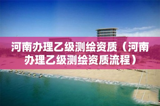 河南办理乙级测绘资质（河南办理乙级测绘资质流程）