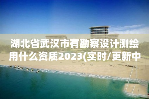 湖北省武汉市有勘察设计测绘用什么资质2023(实时/更新中)