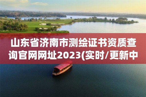 山东省济南市测绘证书资质查询官网网址2023(实时/更新中)