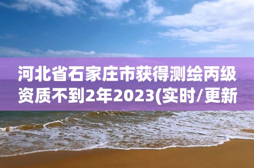 河北省石家庄市获得测绘丙级资质不到2年2023(实时/更新中)