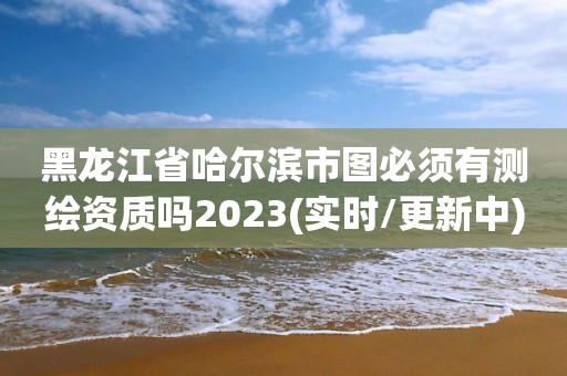 黑龙江省哈尔滨市图必须有测绘资质吗2023(实时/更新中)