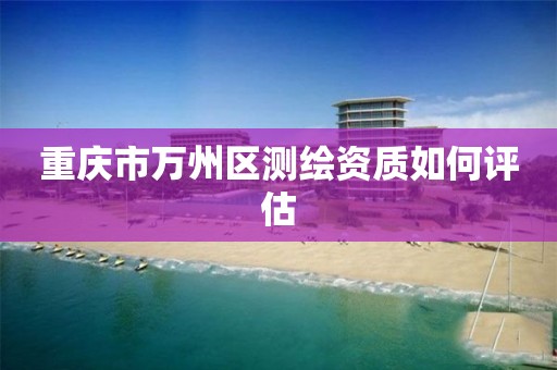 重庆市万州区测绘资质如何评估