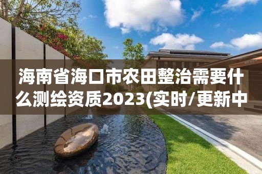 海南省海口市农田整治需要什么测绘资质2023(实时/更新中)