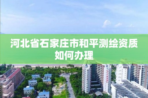 河北省石家庄市和平测绘资质如何办理