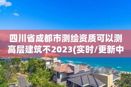 四川省成都市测绘资质可以测高层建筑不2023(实时/更新中)