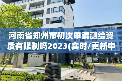 河南省郑州市初次申请测绘资质有限制吗2023(实时/更新中)