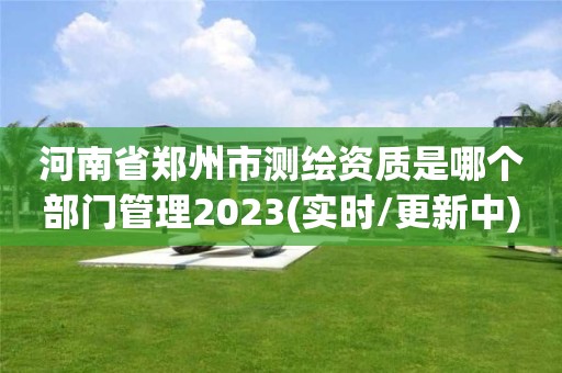 河南省郑州市测绘资质是哪个部门管理2023(实时/更新中)