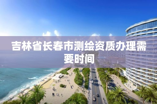 吉林省长春市测绘资质办理需要时间