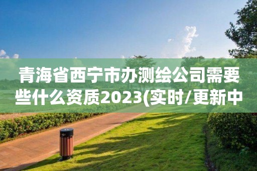 青海省西宁市办测绘公司需要些什么资质2023(实时/更新中)