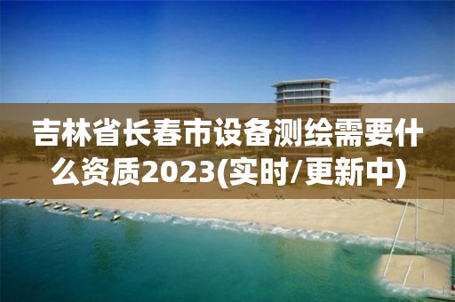 吉林省长春市设备测绘需要什么资质2023(实时/更新中)