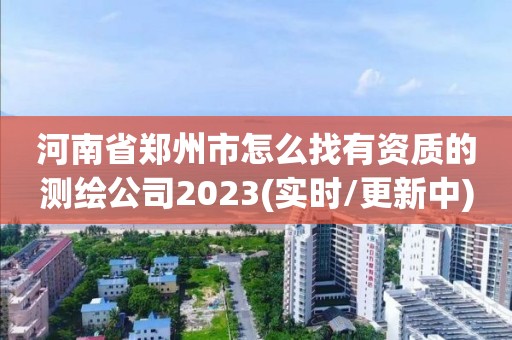 河南省郑州市怎么找有资质的测绘公司2023(实时/更新中)